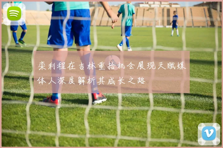 栾利程在吉林重拾机会展现天赋媒体人深度解析其成长之路