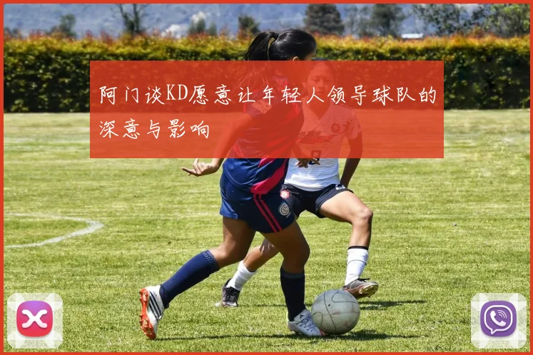 阿门谈KD愿意让年轻人领导球队的深意与影响