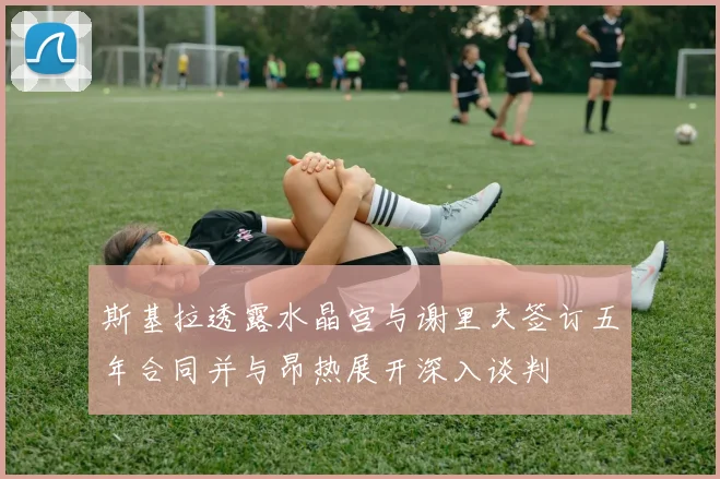 斯基拉透露水晶宫与谢里夫签订五年合同并与昂热展开深入谈判