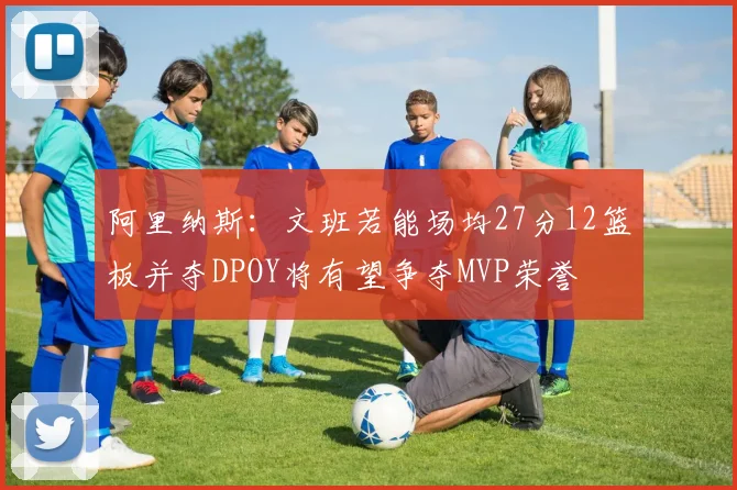 阿里纳斯：文班若能场均27分12篮板并夺DPOY将有望争夺MVP荣誉