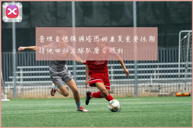 普理查德强调塔图姆康复重要性期待他回归后球队磨合顺利