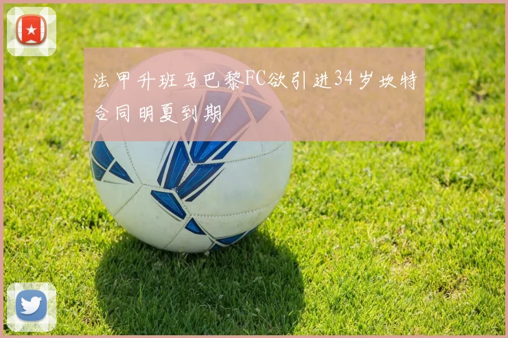 法甲升班马巴黎FC欲引进34岁坎特合同明夏到期
