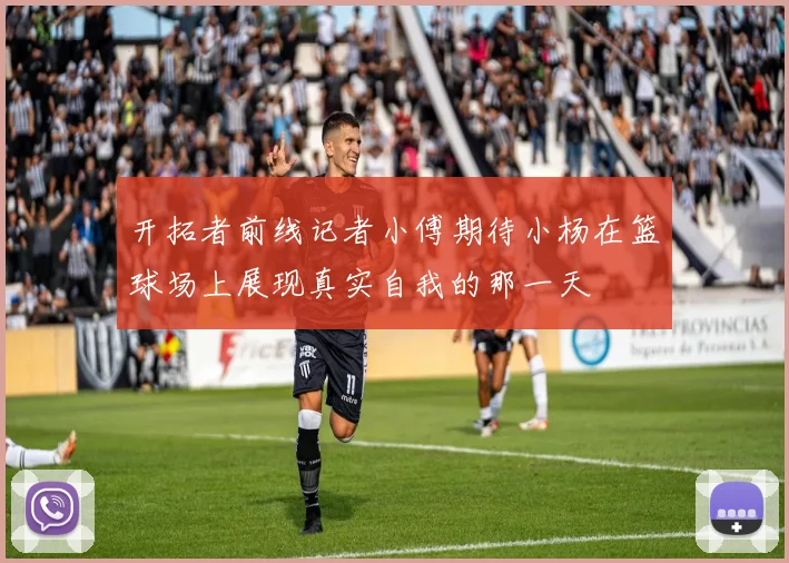开拓者前线记者小傅期待小杨在篮球场上展现真实自我的那一天