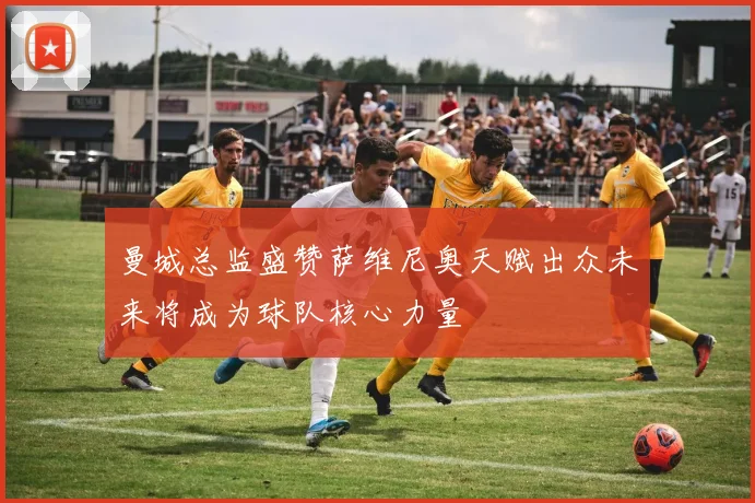曼城总监盛赞萨维尼奥天赋出众未来将成为球队核心力量