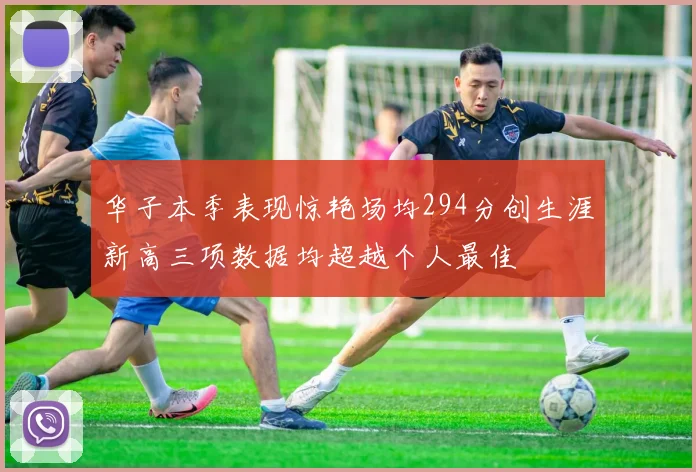 华子本季表现惊艳场均294分创生涯新高三项数据均超越个人最佳