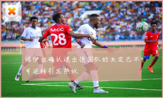 诺伊尔确认退出德国队的决定已不可逆转引发热议