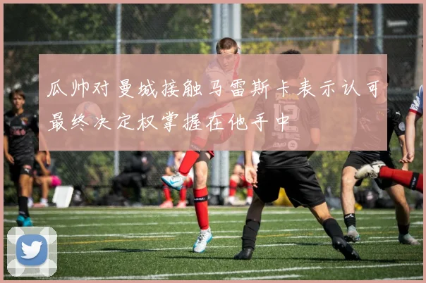 瓜帅对曼城接触马雷斯卡表示认可最终决定权掌握在他手中