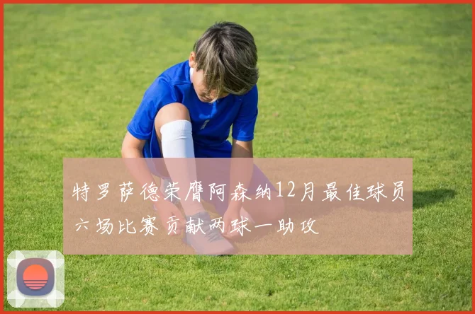 特罗萨德荣膺阿森纳12月最佳球员六场比赛贡献两球一助攻