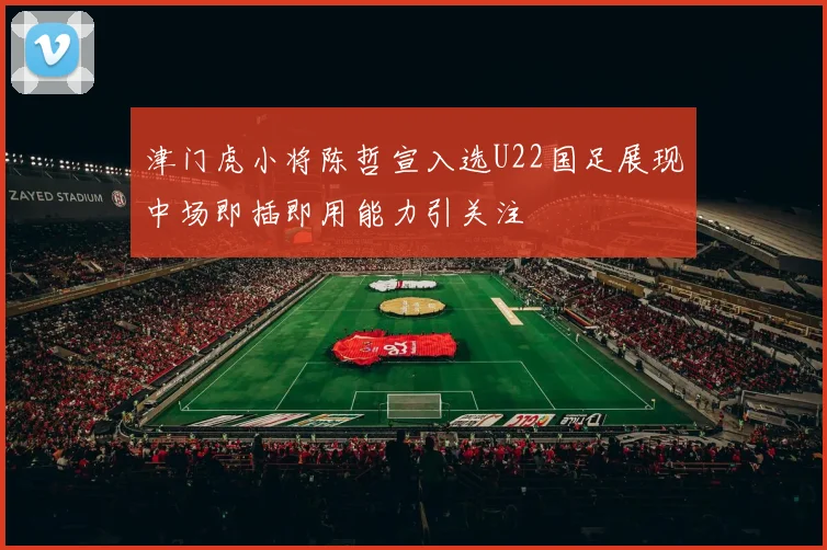 津门虎小将陈哲宣入选U22国足展现中场即插即用能力引关注