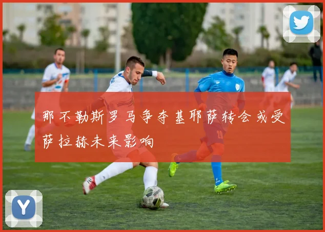 那不勒斯罗马争夺基耶萨转会或受萨拉赫未来影响