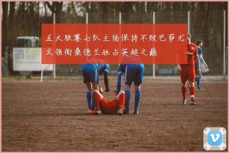 五大联赛七队主场保持不败巴萨尤文领衔桑德兰独占英超之巅