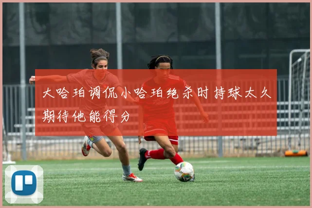 大哈珀调侃小哈珀绝杀时持球太久期待他能得分