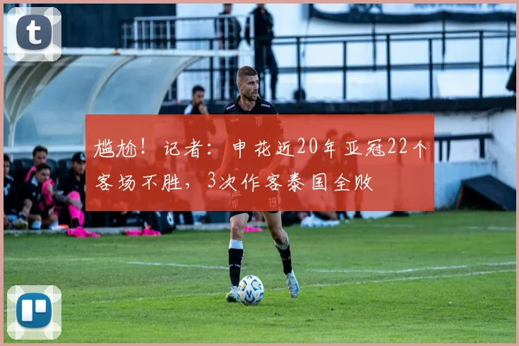 尴尬！记者：申花近20年亚冠22个客场不胜，3次作客泰国全败