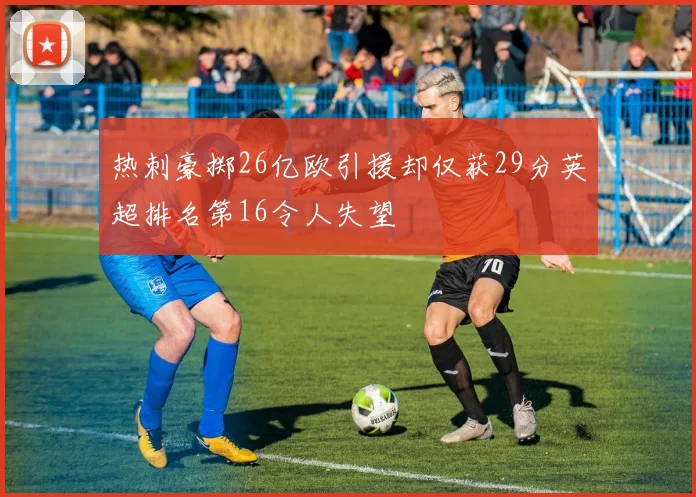 热刺豪掷26亿欧引援却仅获29分英超排名第16令人失望