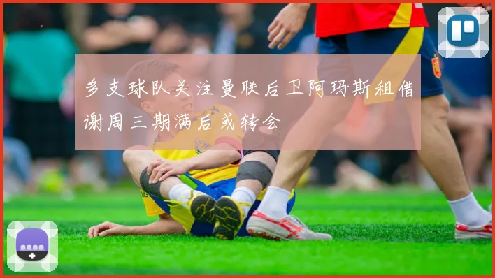 多支球队关注曼联后卫阿玛斯租借谢周三期满后或转会