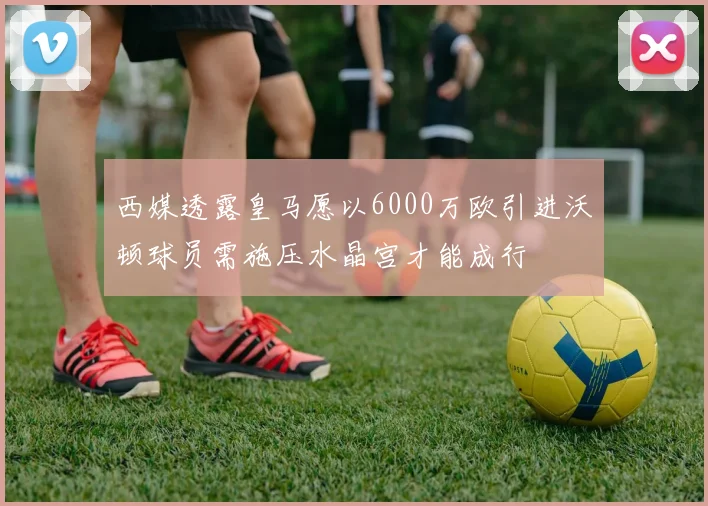 西媒透露皇马愿以6000万欧引进沃顿球员需施压水晶宫才能成行