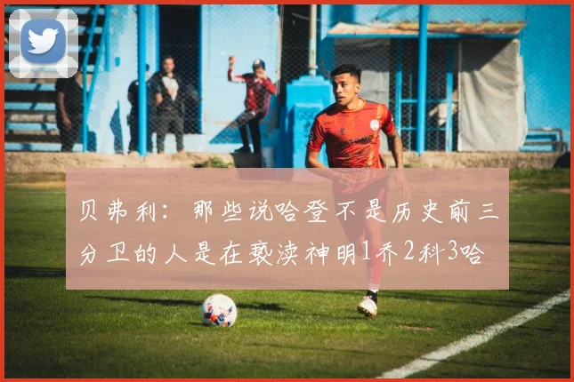 贝弗利：那些说哈登不是历史前三分卫的人是在亵渎神明1乔2科3哈