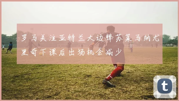 罗马关注亚特兰大边锋苏莱马纳尤里奇下课后出场机会减少