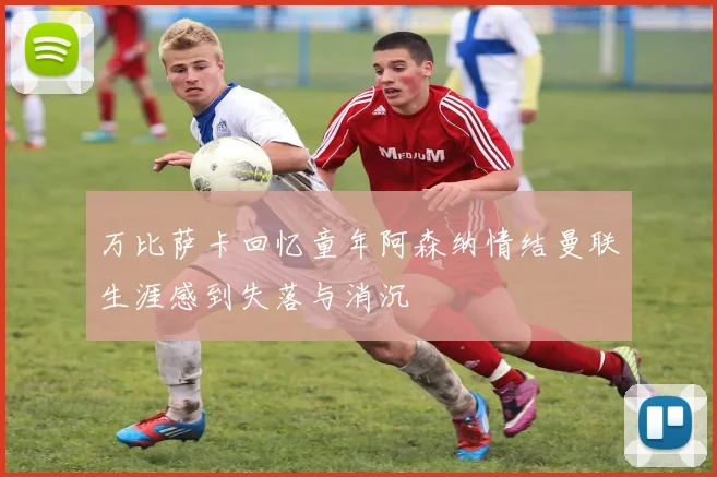万比萨卡回忆童年阿森纳情结曼联生涯感到失落与消沉